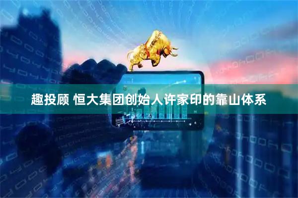 趣投顾 恒大集团创始人许家印的靠山体系
