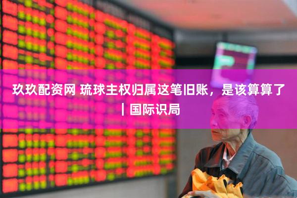 玖玖配资网 琉球主权归属这笔旧账，是该算算了｜国际识局