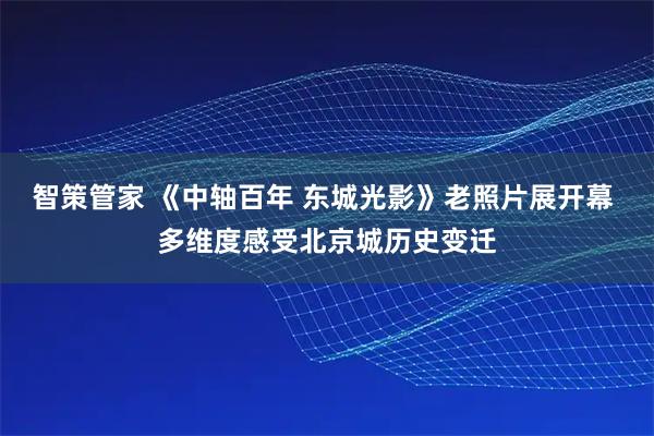 智策管家 《中轴百年 东城光影》老照片展开幕 多维度感受北京城历史变迁