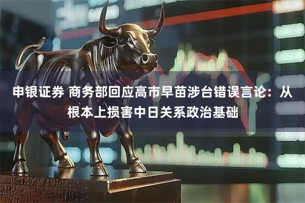 申银证券 商务部回应高市早苗涉台错误言论：从根本上损害中日关系政治基础