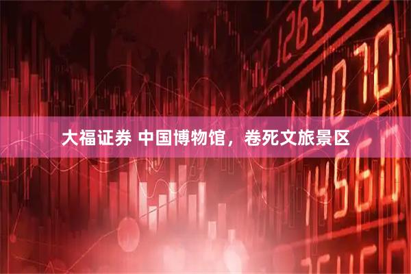 大福证券 中国博物馆，卷死文旅景区