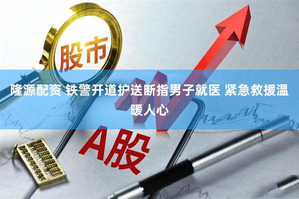 隆源配资 铁警开道护送断指男子就医 紧急救援温暖人心