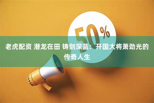 老虎配资 潜龙在田 铸剑深蓝：开国大将萧劲光的传奇人生