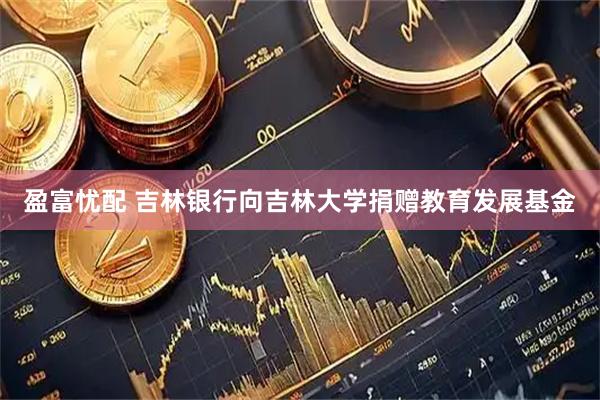 盈富忧配 吉林银行向吉林大学捐赠教育发展基金