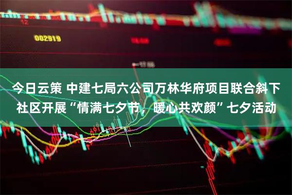 今日云策 中建七局六公司万林华府项目联合斜下社区开展“情满七夕节，暖心共欢颜”七夕活动