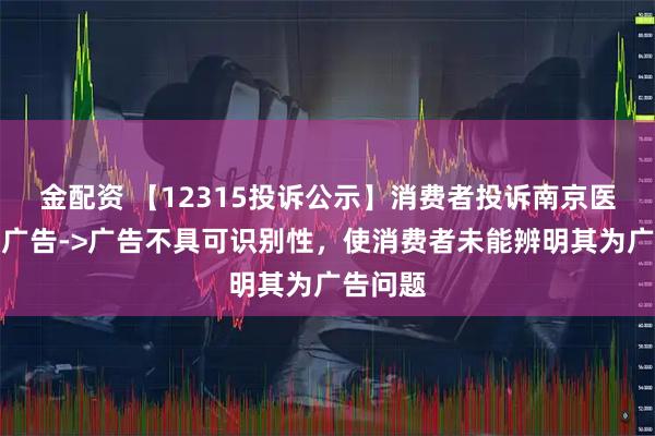 金配资 【12315投诉公示】消费者投诉南京医药虚假广告->广告不具可识别性，使消费者未能辨明其为广告问题
