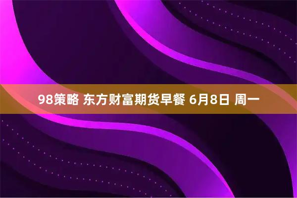 98策略 东方财富期货早餐 6月8日 周一