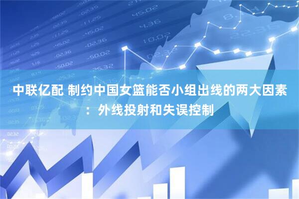 中联亿配 制约中国女篮能否小组出线的两大因素：外线投射和失误控制